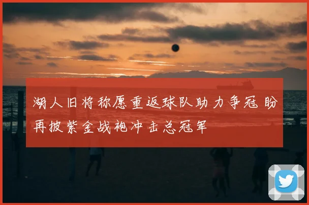 湖人旧将称愿重返球队助力争冠 盼再披紫金战袍冲击总冠军
