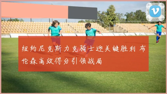 纽约尼克斯力克骑士迎关键胜利 布伦森高效得分引领战局