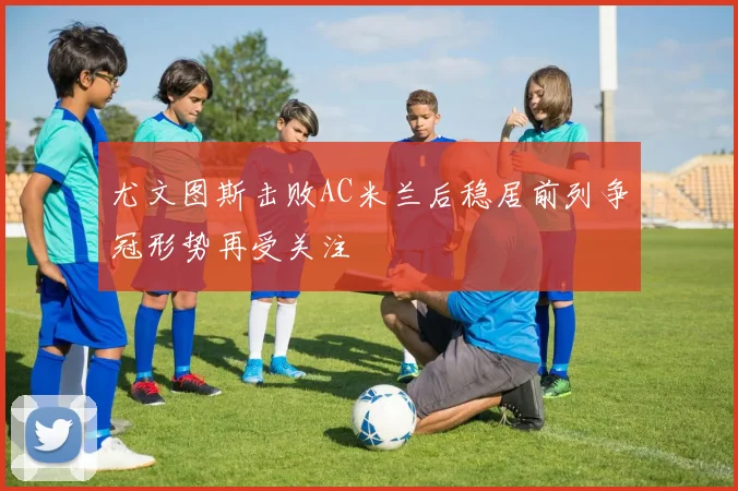 尤文图斯击败AC米兰后稳居前列争冠形势再受关注