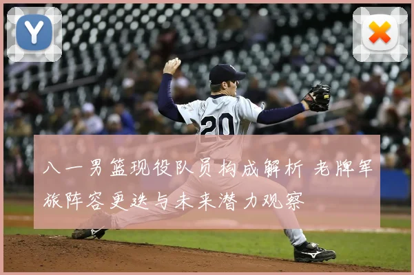 八一男篮现役队员构成解析 老牌军旅阵容更迭与未来潜力观察