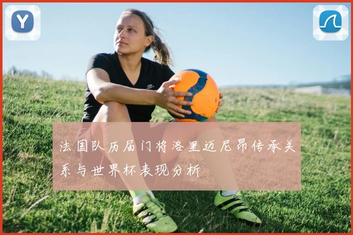 法国队历届门将洛里迈尼昂传承关系与世界杯表现分析