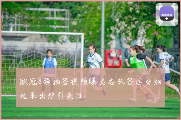 欧冠8强抽签视频曝光各队签运分组结果出炉引关注