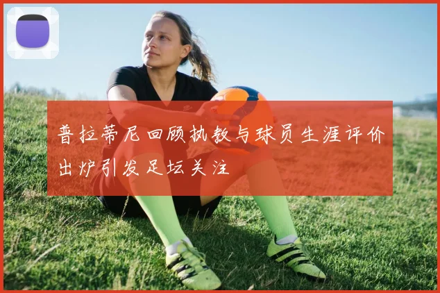 普拉蒂尼回顾执教与球员生涯评价出炉引发足坛关注