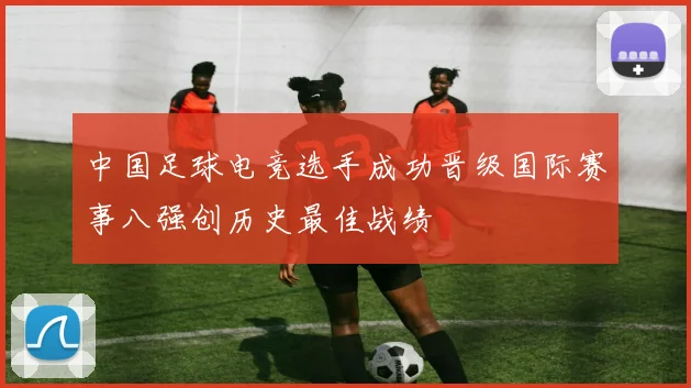 中国足球电竞选手成功晋级国际赛事八强创历史最佳战绩