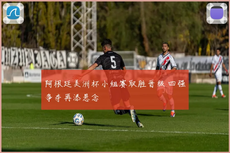 阿根廷美洲杯小组赛取胜晋级 四强争夺再添悬念