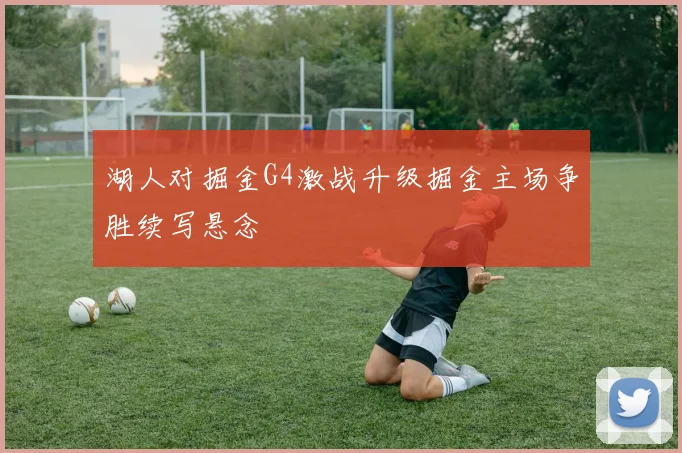 湖人对掘金G4激战升级掘金主场争胜续写悬念