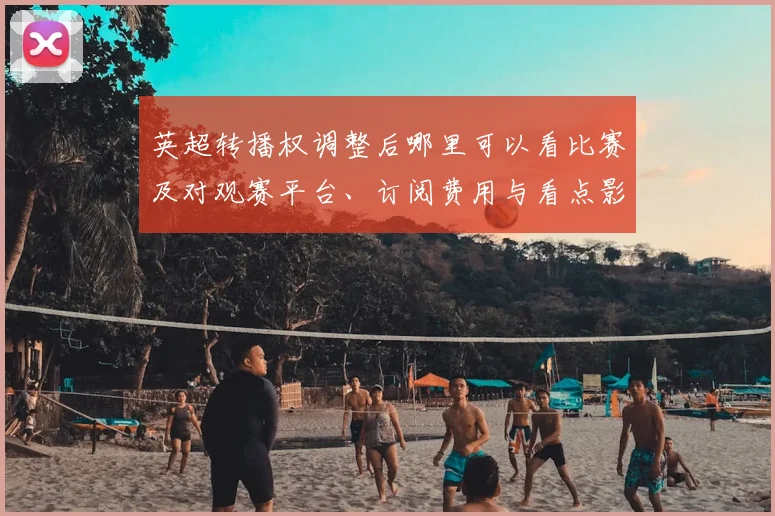 英超转播权调整后哪里可以看比赛及对观赛平台、订阅费用与看点影响