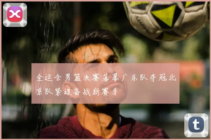 全运会男篮决赛落幕广东队夺冠北京队紧追备战新赛季