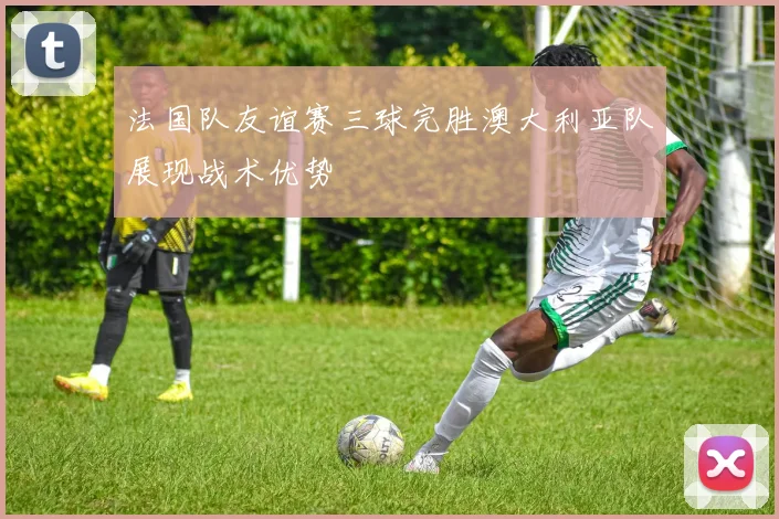 法国队友谊赛三球完胜澳大利亚队展现战术优势
