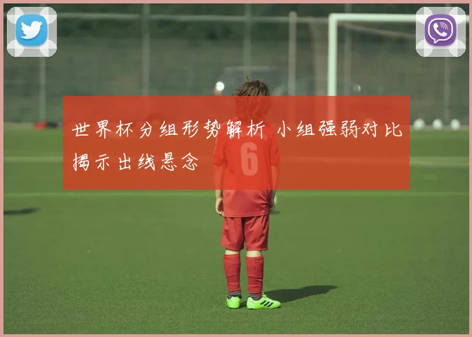 世界杯分组形势解析 小组强弱对比揭示出线悬念