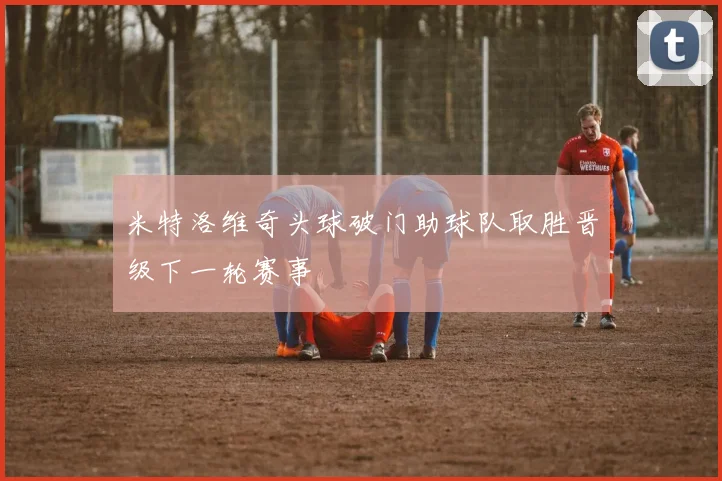 米特洛维奇头球破门助球队取胜晋级下一轮赛事