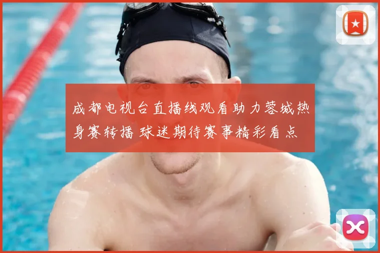 成都电视台直播线观看助力蓉城热身赛转播 球迷期待赛事精彩看点