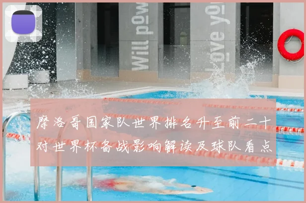 摩洛哥国家队世界排名升至前二十对世界杯备战影响解读及球队看点