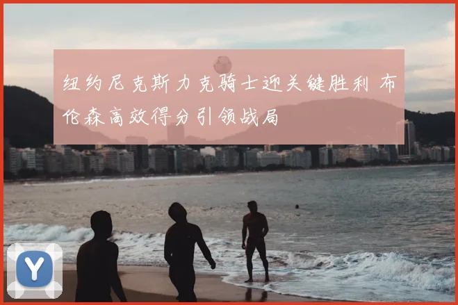 纽约尼克斯力克骑士迎关键胜利 布伦森高效得分引领战局