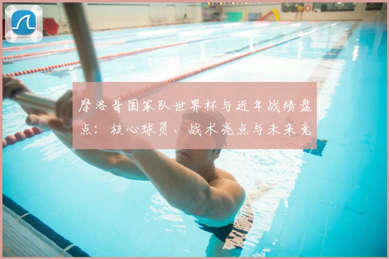 摩洛哥国家队世界杯与近年战绩盘点：核心球员、战术亮点与未来竞争力评估