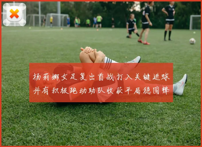 杨莉娜女足复出首战打入关键进球并有积极跑动助队收获平局稳固锋线