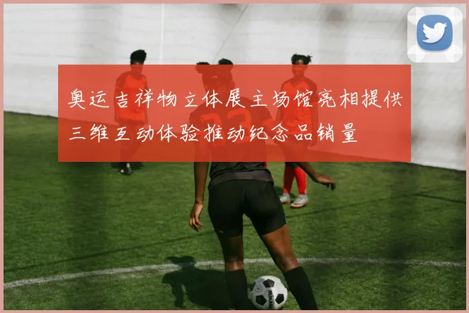 奥运吉祥物立体展主场馆亮相提供三维互动体验推动纪念品销量