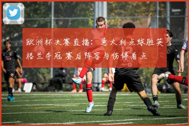 欧洲杯决赛直播：意大利点球胜英格兰夺冠 赛后阵容与伤停看点