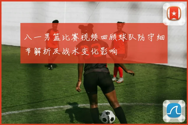 八一男篮比赛视频回顾球队防守细节解析及战术变化影响