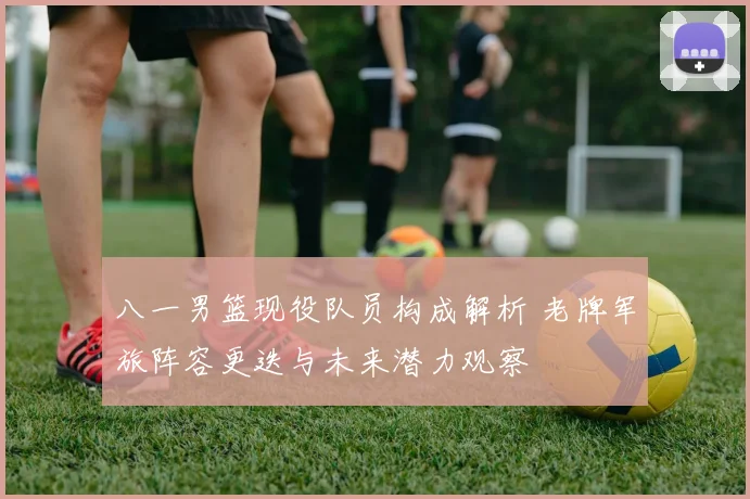 八一男篮现役队员构成解析 老牌军旅阵容更迭与未来潜力观察