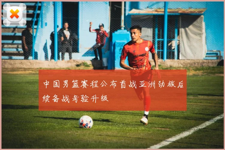 中国男篮赛程公布首战亚洲劲旅后续备战考验升级