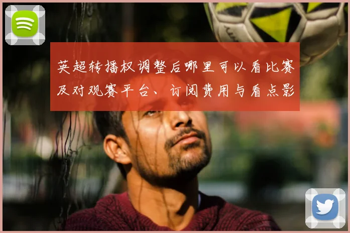 英超转播权调整后哪里可以看比赛及对观赛平台、订阅费用与看点影响