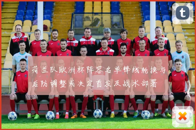 荷兰队欧洲杯阵容名单锋线轮换与后防调整或决定首发及战术部署