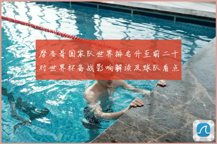 摩洛哥国家队世界排名升至前二十对世界杯备战影响解读及球队看点