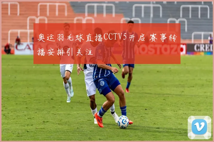 奥运羽毛球直播CCTV5开启 赛事转播安排引关注