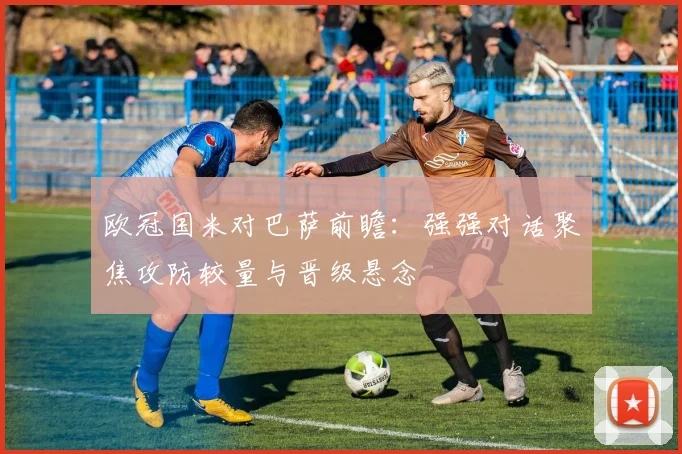欧冠国米对巴萨前瞻：强强对话聚焦攻防较量与晋级悬念