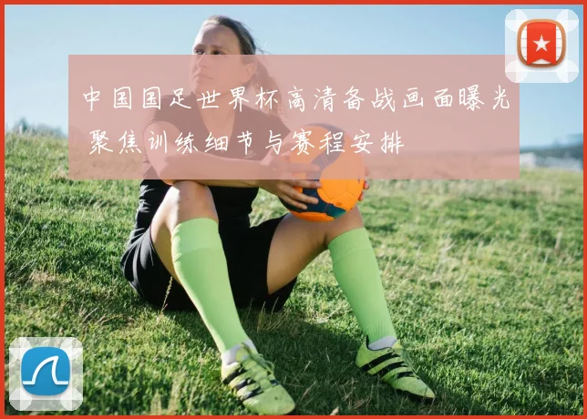 中国国足世界杯高清备战画面曝光 聚焦训练细节与赛程安排