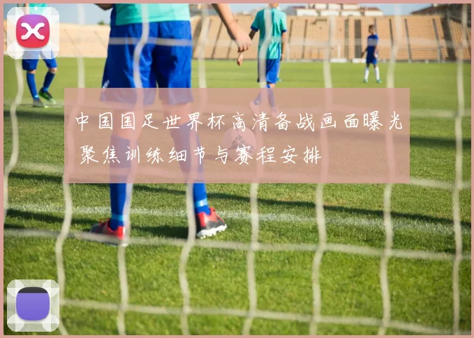 中国国足世界杯高清备战画面曝光 聚焦训练细节与赛程安排